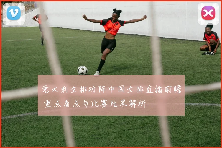 意大利女排对阵中国女排直播前瞻 重点看点与比赛结果解析