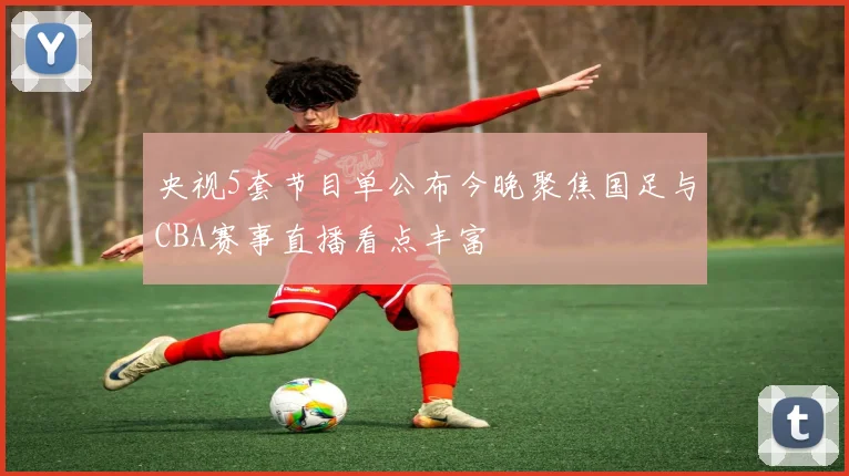 央视5套节目单公布今晚聚焦国足与CBA赛事直播看点丰富