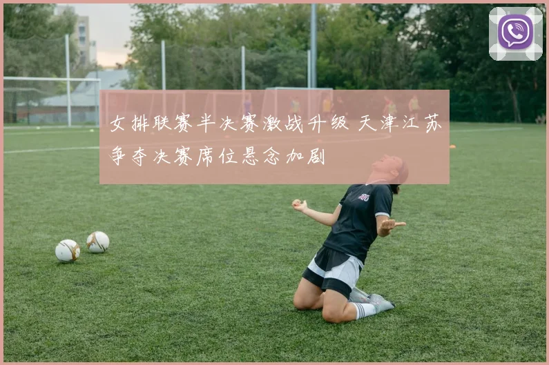 女排联赛半决赛激战升级 天津江苏争夺决赛席位悬念加剧
