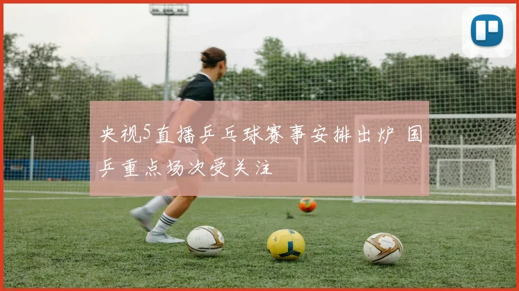 央视5直播乒乓球赛事安排出炉 国乒重点场次受关注